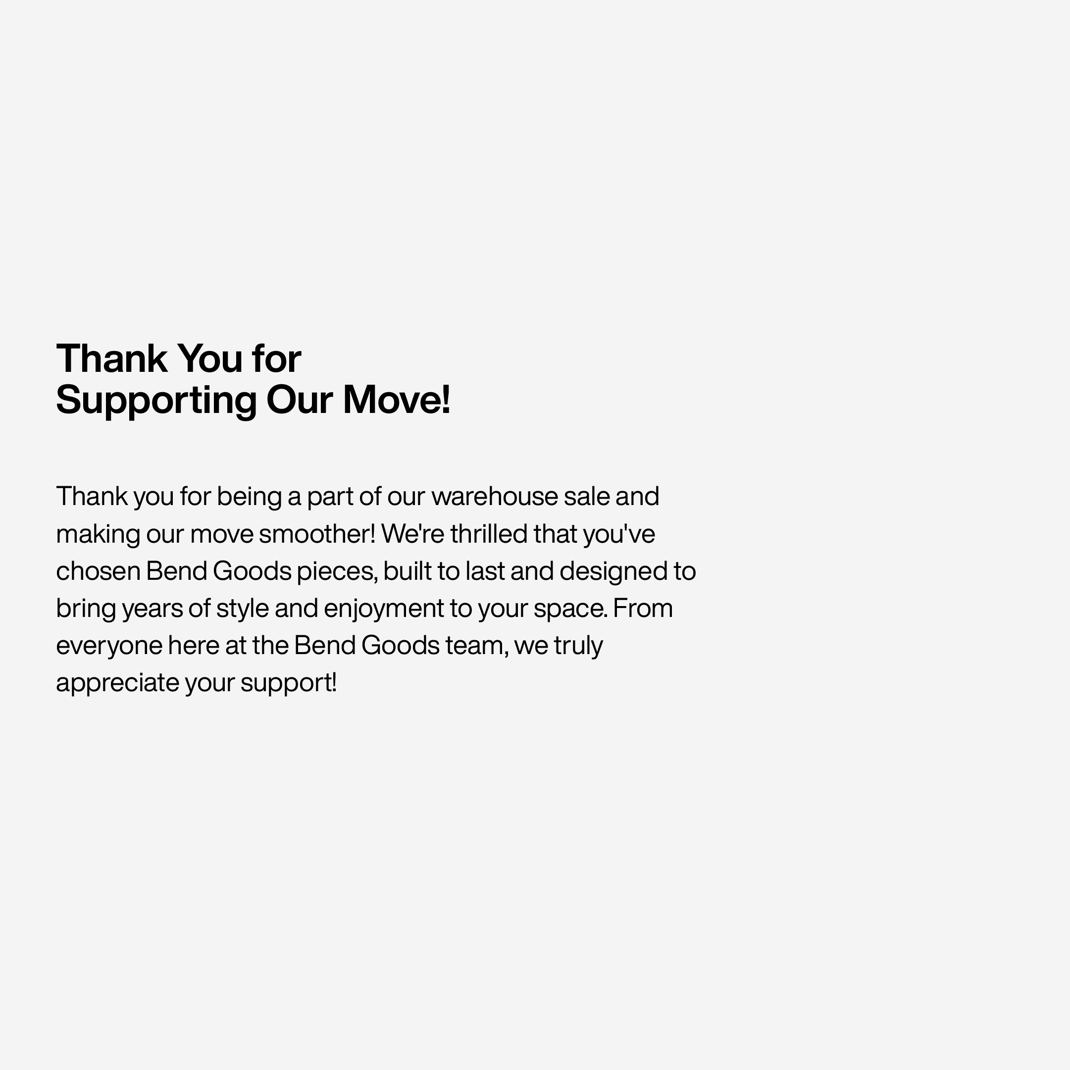 Thank You for 
Supporting Our Move!Thank you for being a part of our warehouse sale and making our move smoother! We're thrilled that you've chosen Bend Goods pieces, built to last and designed to bring years of style and enjoyment to your space. From everyone here at the Bend Goods team, we truly appreciate your support!